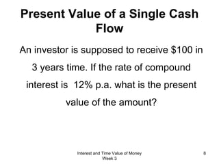Present Value of a Single Cash Flow An investor is supposed to receive $100 in 3 years time. If the rate of compound interest is  12% p.a. what is the present value of the amount? Interest and Time Value of Money Week 3 