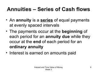 Annuities – Series of Cash flows An  annuity  is a  series  of equal payments at evenly spaced intervals The payments occur at the  beginning  of each period for an  annuity due  while they occur at the  end  of each period for an  ordinary annuity Interest is earned on amounts paid Interest and Time Value of Money Week 3 