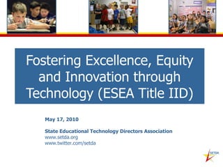 Fostering Excellence, Equity and Innovation through Technology (ESEA Title IID) May 17, 2010 State Educational Technology Directors Association www.setda.org www.twitter.com/setda  