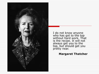 I do not know anyone who has got to the top without hard work. That is the recipe. It will not always get you to the top, but should get you pretty near.    Margaret Thatcher 