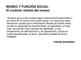 MUSEO Y FUNCIÓN SOCIAL El carácter elitista del museo “ Aquellos que no han recibido algún entrenamiento están frente a las obras de un museo como quién asiste a un ritual cuya clave desconoce, puesto que la información ofrecida por dichas obras excede su capacidad de desciframiento; el espectador, en este caso, las percibe como carentes de significado, o más exactamente, de estructuración y de organización, porque no puede decodificarlas, es decir, reducirlas al estado de forma inteligible” PIERRE BOURDIEU 