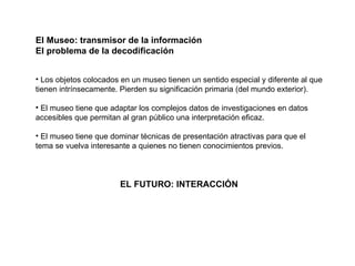 El Museo: transmisor de la información El problema de la decodificación Los objetos colocados en un museo tienen un sentido especial y diferente al que tienen intrínsecamente. Pierden su significación primaria (del mundo exterior).  El museo tiene que adaptar los complejos datos de investigaciones en datos accesibles que permitan al gran público una interpretación eficaz. El museo tiene que dominar técnicas de presentación atractivas para que el tema se vuelva interesante a quienes no tienen conocimientos previos. EL FUTURO: INTERACCIÓN  
