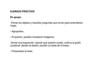 EJERICIO PRÁCTICO En grupo: Tomar los objetos y hacerles preguntas que sirvan para entenderlos mejor. Agruparlos. Si quieren, pueden incorporar imágenes. Armar una exposición: pensar qué quieren contar, cuál es el guión curatorial, decidir el diseño, escribir un texto de 5 líneas. Presentarla al resto.  