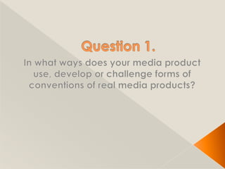 Question 1. In what ways does your media product use, develop or challenge forms of conventions of real media products? 
