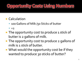 Calculation100 Gallons of Milk /50 Sticks of butter=2The opportunity cost to produce 1 stick of butter is 2 gallons of milk.The opportunity cost to produce 2 gallons of milk is 1 stick of butter.What would the opportunity cost be if they wanted to produce 30 sticks of butter?11Opportunity Costs Using Numbers