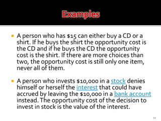 ExamplesA person who has $15 can either buy a CD or a shirt. If he buys the shirt the opportunity cost is the CD and if he buys the CD the opportunity cost is the shirt. If there are more choices than two, the opportunity cost is still only one item, never all of them.A person who invests $10,000 in a stock denies himself or herself the interest that could have accrued by leaving the $10,000 in a bank account instead. The opportunity cost of the decision to invest in stock is the value of the interest. 12