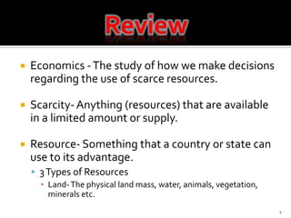 Economics - The study of how we make decisions regarding the use of scarce resources.Scarcity- Anything (resources) that are available in a limited amount or supply.Resource- Something that a country or state can use to its advantage. 3 Types of ResourcesLand- The physical land mass, water, animals, vegetation, minerals etc. 2Review