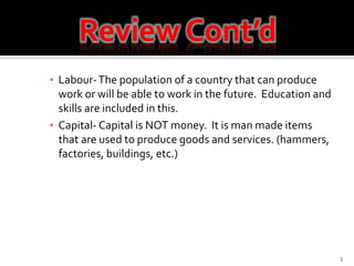 Labour- The population of a country that can produce work or will be able to work in the future.  Education and skills are included in this.Capital- Capital is NOT money.  It is man made items that are used to produce goods and services. (hammers, factories, buildings, etc.)3Review Cont’d