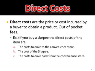 Direct Costs5Direct costs are the price or cost incurred by a buyer to obtain a product. Out of pocket fees.  Ex.) If you buy a slurpee the direct costs of the item are:The costs to drive to the convenience store.The cost of the Slurpee.The costs to drive back from the convenience store.Direct Costs
