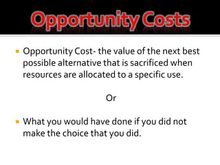 Opportunity CostsOpportunity Cost- the value of the next best possible alternative that is sacrificed when resources are allocated to a specific use.OrWhat you would have done if you did not make the choice that you did. 