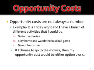 Opportunity costs are not always a number.Example- It is Friday night and I have a bunch of different activities that I could do.Go to the moviesStay home and watch the baseball gameGo out for coffeeIf I choose to go to the movies, then my opportunity cost would be either option b or c.7Opportunity Costs