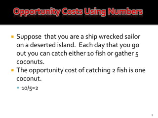 Suppose  that you are a ship wrecked sailor on a deserted island.  Each day that you go out you can catch either 10 fish or gather 5 coconuts.  The opportunity cost of catching 2 fish is one coconut. 10/5=29Opportunity Costs Using Numbers