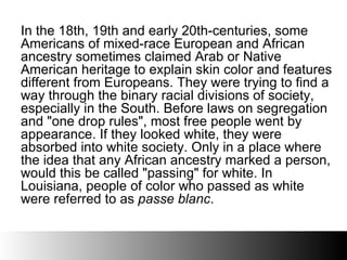 In the 18th, 19th and early 20th-centuries, some Americans of mixed-race European and African ancestry sometimes claimed Arab or Native American heritage to explain skin color and features different from Europeans. They were trying to find a way through the binary racial divisions of society, especially in the South. Before laws on segregation and &quot;one drop rules&quot;, most free people went by appearance. If they looked white, they were absorbed into white society. Only in a place where the idea that any African ancestry marked a person, would this be called &quot;passing&quot; for white. In Louisiana, people of color who passed as white were referred to as  passe blanc .  