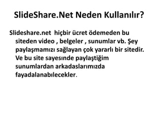 SlideShare.Net Neden Kullanılır?Slideshare.net  hiçbir ücret ödemeden bu siteden video , belgeler , sunumlar vb. Şey paylaşmamızı sağlayan çok yararlı bir sitedir. Ve bu site sayesınde paylaştiğim sunumlardan arkadaslarımızda fayadalanabılecekler. 
