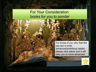 FOR YOUR CONSIDERATION books to ponder For Your Consideration: books for you to ponder For those of you who feel like you are a more advanced/ambitious reader, please click below and it will take you to more advanced novels. 