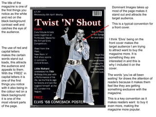 Dominant Images takes up most of the page makes it stand out and attracts the target audience. This is a typical convention for a front cover. The use of red and capital letters makes the certain words stand out loads, this attracts the audience and appeals to them. With the ‘FREE’ in capital letters it is one of the first things you notice with it also being in the colour red on a black background it is one of the most vibrant parts of the page. The words ‘you’ve all been waiting’ for draws the attention of readers because it makes them feel like they are getting something exclusive with the magazine. This is a key convention as it makes readers want  to buy it even more, making the magazine more popular. The title of the magazine is one of the first things you notice as the white and red on the black background contrast well and catches the eye of the audience. I think ‘Elvis’ being on the front cover makes the target audience I am trying to attract want to buy the magazine more. It is something they are interested in and this is why I included it on the cover. 