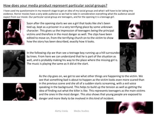 Aletta Vaida  Media Studies How does your media product represent particular social groups? I have used my questionnaire in my research stage to get an idea of my social groups and what I will have to be taking into evidence. Horror movies have a very wide audience so we had to take in consideration everything what the audience would expect from our movie. Our particular social group are teenagers, and for the opening it is a teenage girl. Soon after the opening starts we see a girl that looks like she's been tied up, kept as a prisoner in a very terrifying place by some unknown character. This gives us the impression of teenagers being the principal victims and therefore in the most danger as well. The clips have been edited to move on, from the terrifying church on to the victim to show how the story has been described, exactly how it looks.  In the following clip we than see a teenage boy running up a hill surrounded by trees. From here we can understand that he is part of the situation as well, and is probably making his way to the place where the missing girl is. The music is playing the same as it did at the start. As the clip goes on, we get to see what other things are happening to the victim. We see that something bad is about to happen as the victim looks even more scared than in the previous scene and she all of a sudden starts screaming, with a evil voice speaking in the background. This helps to build up the tension as well as getting the idea of finding out what the killer is like. This represents teenagers as the main victims and the ones in the most danger. This also shows that young people are exposed to danger and more likely to be involved in this kind of incident .  
