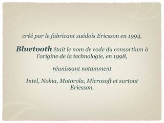 créé par le fabricant suédois Ericsson en 1994,

Bluetooth était le nom de code du consortium à
       l’origine de la technologie, en 1998,

             réunissant notamment

   Intel, Nokia, Motorola, Microsoft et surtout
                    Ericsson.
 