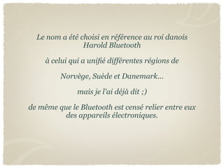 Le nom a été choisi en référence au roi danois
                Harold Bluetooth

     à celui qui a uniﬁé différentes régions de

         Norvège, Suède et Danemark...

               mais je l'ai déjà dit ;)

de même que le Bluetooth est censé relier entre eux
          des appareils électroniques.
 
