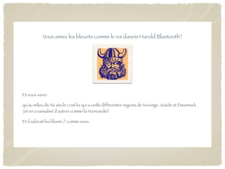 Vous aimez les bleuets comme le roi danois Harold Bluetooth?




Et vous savez

qu'au milieu du Xè siècle c'est lui qui a uniﬁé différentes régions de Norvège, Suède et Danemark
(et en a vassalisé d’autres comme la Normandie)

Et il adorait les bluets ;) comme vous.
 
