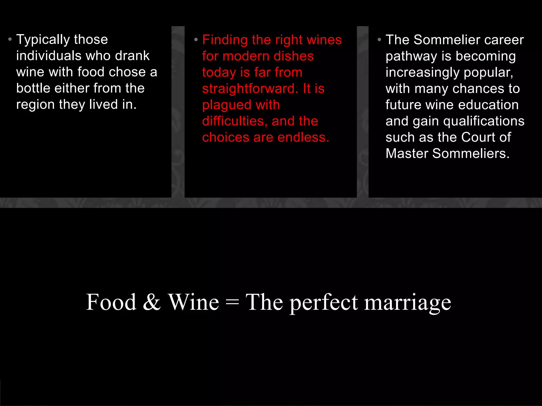 Food & Wine = The perfect marriageFinding the right wines for modern dishes today is far from straightforward. It is plagued with difficulties, and the choices are endless.Typically those individuals who drank wine with food chose a bottle either from the region they lived in.The Sommelier career pathway is becoming increasingly popular, with many chances to future wine education and gain qualifications such as the Court of Master Sommeliers.