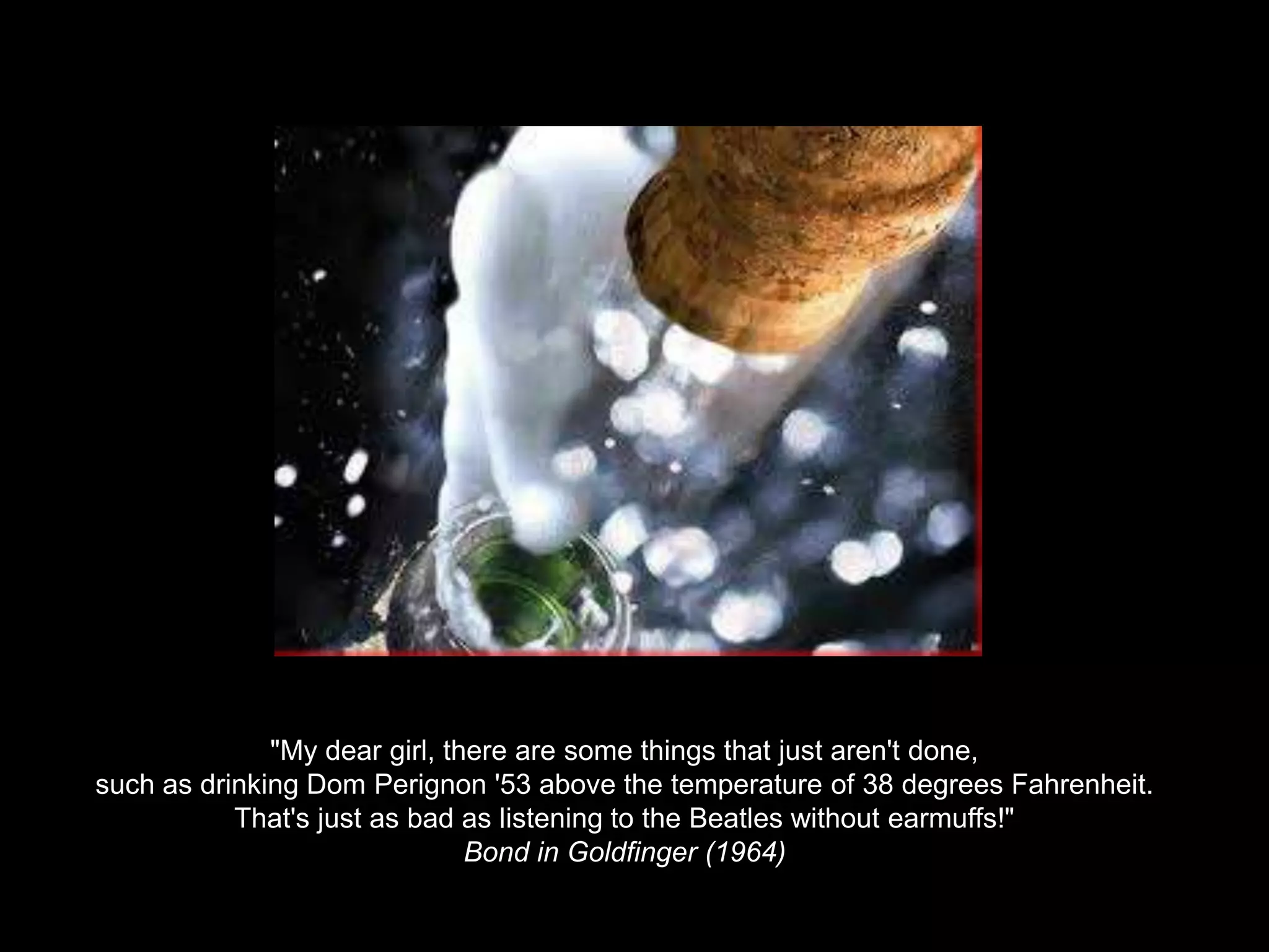 "My dear girl, there are some things that just aren't done, such as drinking Dom Perignon '53 above the temperature of 38 degrees Fahrenheit. That's just as bad as listening to the Beatles without earmuffs!"Bond in Goldfinger (1964)