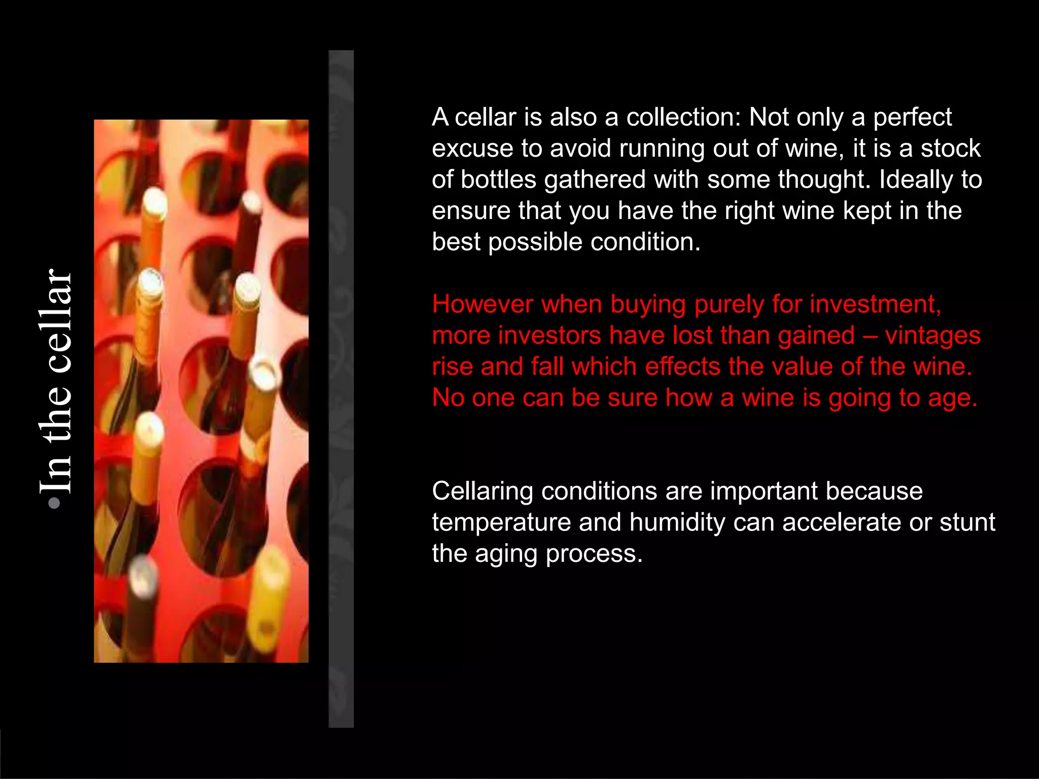 A cellar is also a collection: Not only a perfect excuse to avoid running out of wine, it is a stock of bottles gathered with some thought. Ideally to ensure that you have the right wine kept in the best possible condition.However when buying purely for investment, more investors have lost than gained – vintages rise and fall which effects the value of the wine. No one can be sure how a wine is going to age.Cellaring conditions are important because temperature and humidity can accelerate or stunt the aging process.In the cellar