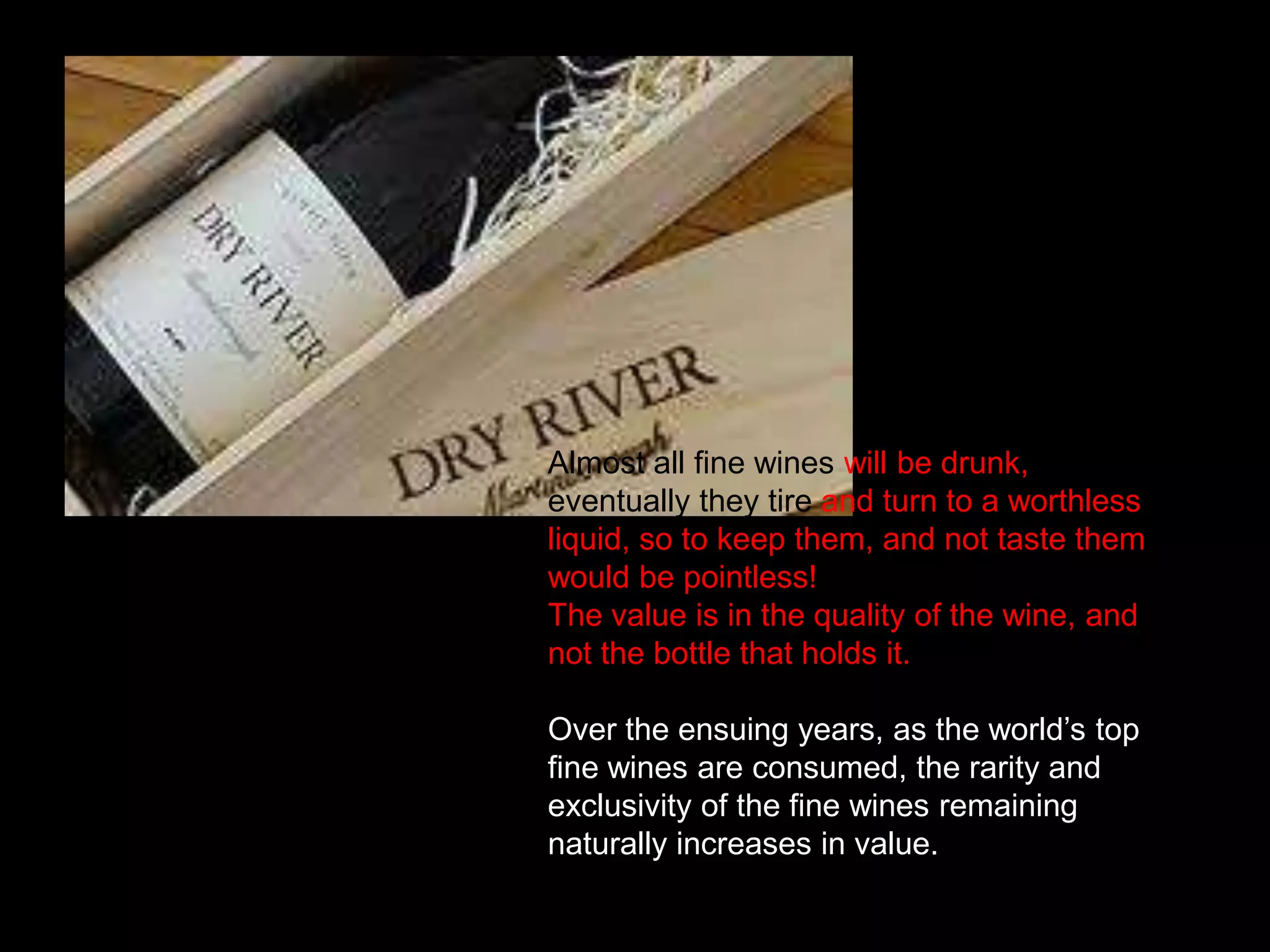 Almost all fine wines will be drunk, eventually they tire and turn to a worthless liquid, so to keep them, and not taste them would be pointless! The value is in the quality of the wine, and not the bottle that holds it.Over the ensuing years, as the world’s top fine wines are consumed, the rarity and exclusivity of the fine wines remaining naturally increases in value.