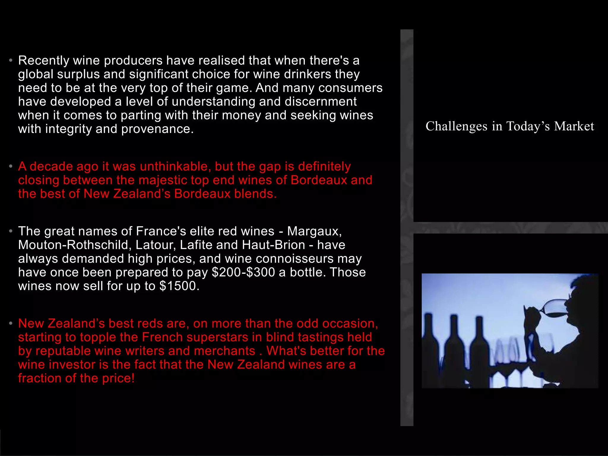 Recently wine producers have realised that when there's a global surplus and significant choice for wine drinkers they need to be at the very top of their game. And many consumers have developed a level of understanding and discernment when it comes to parting with their money and seeking wines with integrity and provenance. A decade ago it was unthinkable, but the gap is definitely closing between the majestic top end wines of Bordeaux and the best of New Zealand’s Bordeaux blends. The great names of France's elite red wines - Margaux, Mouton-Rothschild, Latour, Lafite and Haut-Brion - have always demanded high prices, and wine connoisseurs may have once been prepared to pay $200-$300 a bottle. Those wines now sell for up to $1500. New Zealand’s best reds are, on more than the odd occasion, starting to topple the French superstars in blind tastings held by reputable wine writers and merchants . What's better for the wine investor is the fact that the New Zealand wines are a fraction of the price!Challenges in Today’s Market