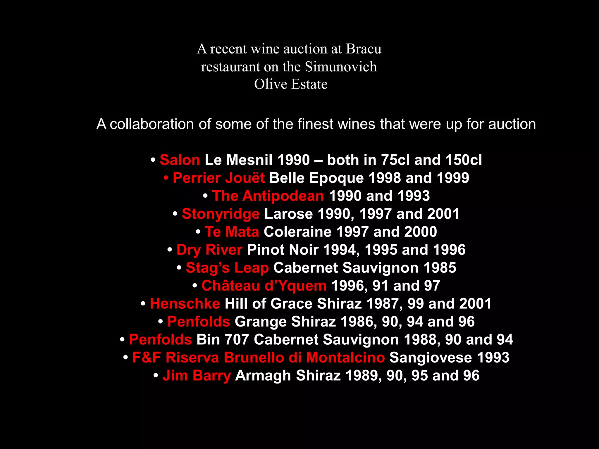 A recent wine auction at Bracurestaurant on the SimunovichOlive EstateA collaboration of some of the finest wines that were up for auction• Salon Le Mesnil 1990 – both in 75cl and 150cl• Perrier JouëtBelle Epoque 1998 and 1999• The Antipodean1990 and 1993• Stonyridge Larose 1990, 1997 and 2001• Te Mata Coleraine 1997 and 2000• Dry River Pinot Noir 1994, 1995 and 1996• Stag’s Leap Cabernet Sauvignon 1985• Château d’Yquem1996, 91 and 97• Henschke Hill of Grace Shiraz 1987, 99 and 2001• Penfolds Grange Shiraz 1986, 90, 94 and 96• Penfolds Bin 707 Cabernet Sauvignon 1988, 90 and 94• F&F RiservaBrunellodiMontalcinoSangiovese 1993• Jim Barry Armagh Shiraz 1989, 90, 95 and 96