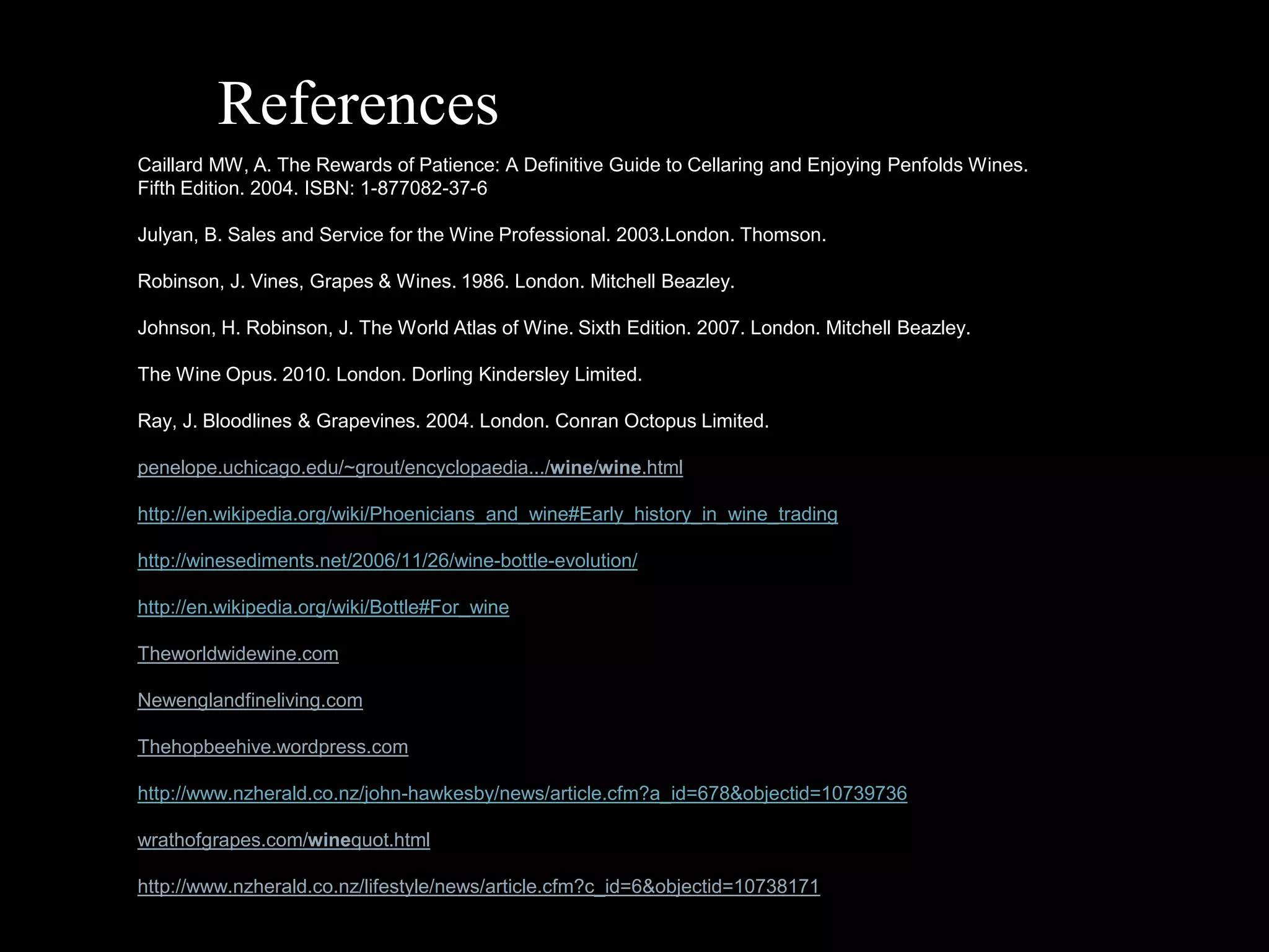 ReferencesCaillard MW, A. The Rewards of Patience: A Definitive Guide to Cellaring and Enjoying Penfolds Wines. Fifth Edition. 2004. ISBN: 1-877082-37-6Julyan, B. Sales and Service for the Wine Professional. 2003.London. Thomson.Robinson, J. Vines, Grapes & Wines. 1986. London. Mitchell Beazley.Johnson, H. Robinson, J. The World Atlas of Wine. Sixth Edition. 2007. London. Mitchell Beazley. The Wine Opus. 2010. London. Dorling Kindersley Limited.Ray, J. Bloodlines & Grapevines. 2004. London. Conran Octopus Limited.penelope.uchicago.edu/~grout/encyclopaedia.../wine/wine.htmlhttp://en.wikipedia.org/wiki/Phoenicians_and_wine#Early_history_in_wine_tradinghttp://winesediments.net/2006/11/26/wine-bottle-evolution/http://en.wikipedia.org/wiki/Bottle#For_wineTheworldwidewine.comNewenglandfineliving.comThehopbeehive.wordpress.comhttp://www.nzherald.co.nz/john-hawkesby/news/article.cfm?a_id=678&objectid=10739736wrathofgrapes.com/winequot.htmlhttp://www.nzherald.co.nz/lifestyle/news/article.cfm?c_id=6&objectid=10738171