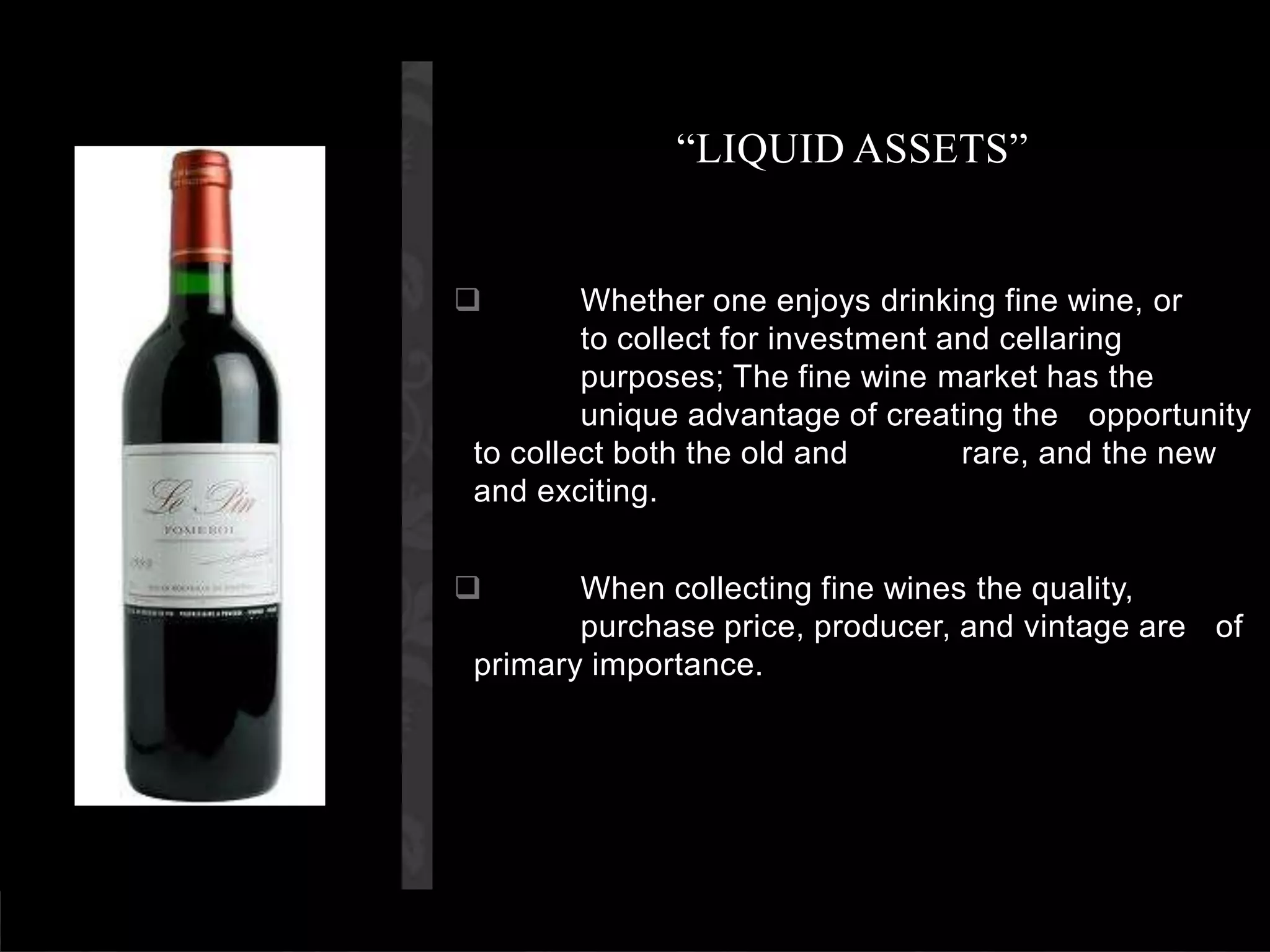 “LIQUID ASSETS”	Whether one enjoys drinking fine wine, or     	to collect for investment and cellaring 	purposes; The fine wine market has the 	unique advantage of creating the 	opportunity to collect both the old and 	rare, and the new and exciting.