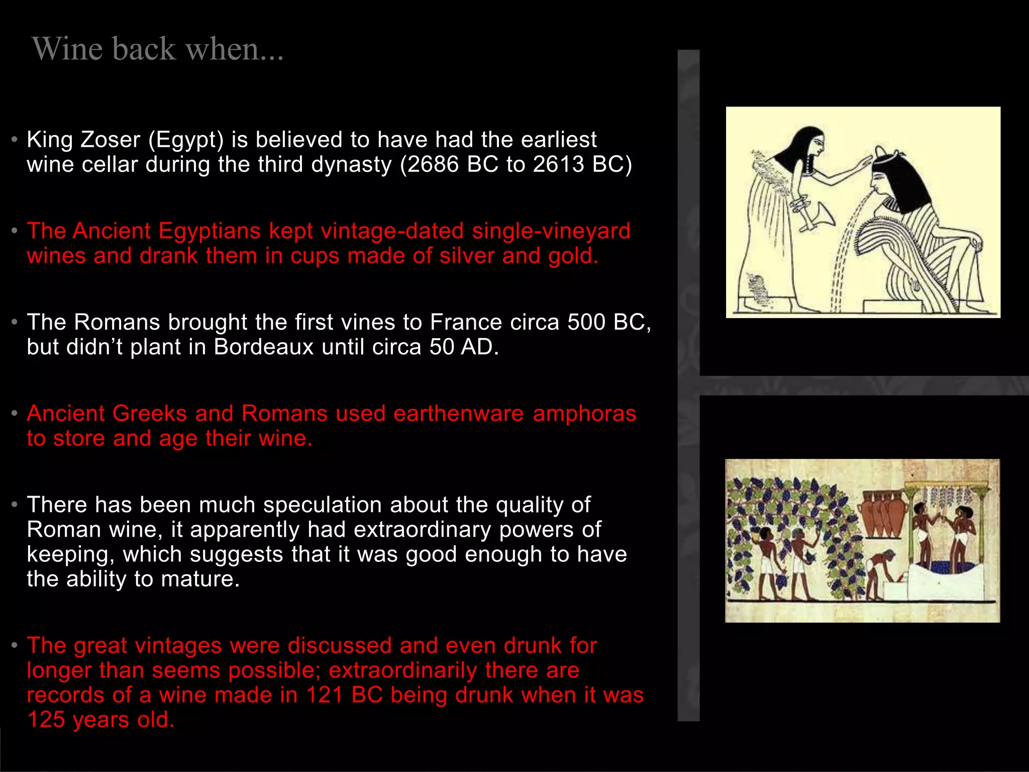 Wine back when...King Zoser (Egypt) is believed to have had the earliest wine cellar during the third dynasty (2686 BC to 2613 BC) The Ancient Egyptians kept vintage-dated single-vineyard wines and drank them in cups made of silver and gold.The Romans brought the first vines to France circa 500 BC, but didn’t plant in Bordeaux until circa 50 AD.Ancient Greeks and Romans used earthenware amphoras to store and age their wine.There has been much speculation about the quality of Roman wine, it apparently had extraordinary powers of keeping, which suggests that it was good enough to have the ability to mature. The great vintages were discussed and even drunk for longer than seems possible; extraordinarily there are records of a wine made in 121 BC being drunk when it was 125 years old.