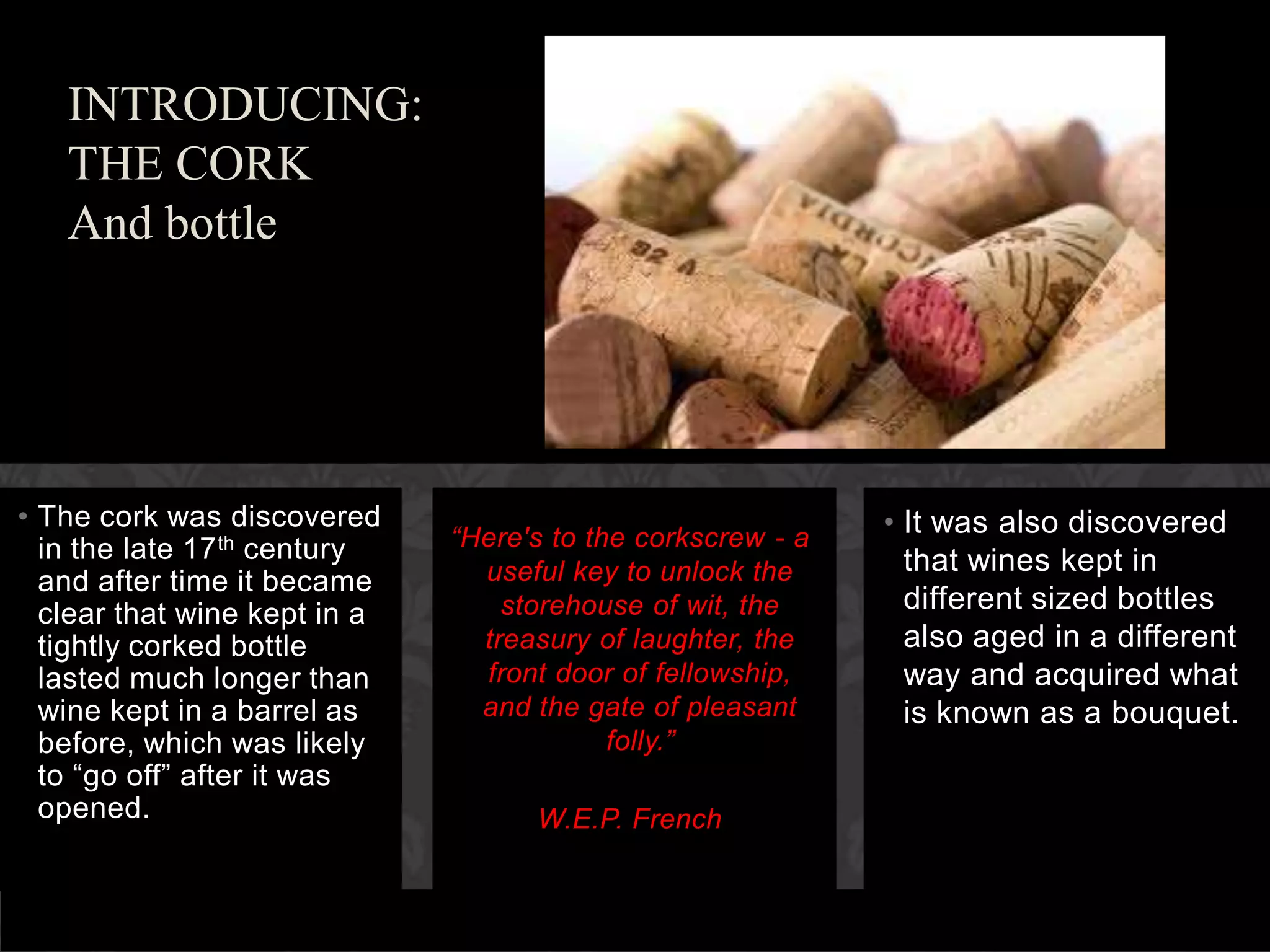 “Here's to the corkscrew - a useful key to unlock the storehouse of wit, the treasury of laughter, the front door of fellowship, and the gate of pleasant folly.”W.E.P. FrenchThe cork was discovered in the late 17th century and after time it became clear that wine kept in a tightly corked bottle lasted much longer than wine kept in a barrel as before, which was likely to “go off” after it was opened.It was also discovered that wines kept in different sized bottles also aged in a different way and acquired what is known as a bouquet.INTRODUCING: THE CORKAnd bottle