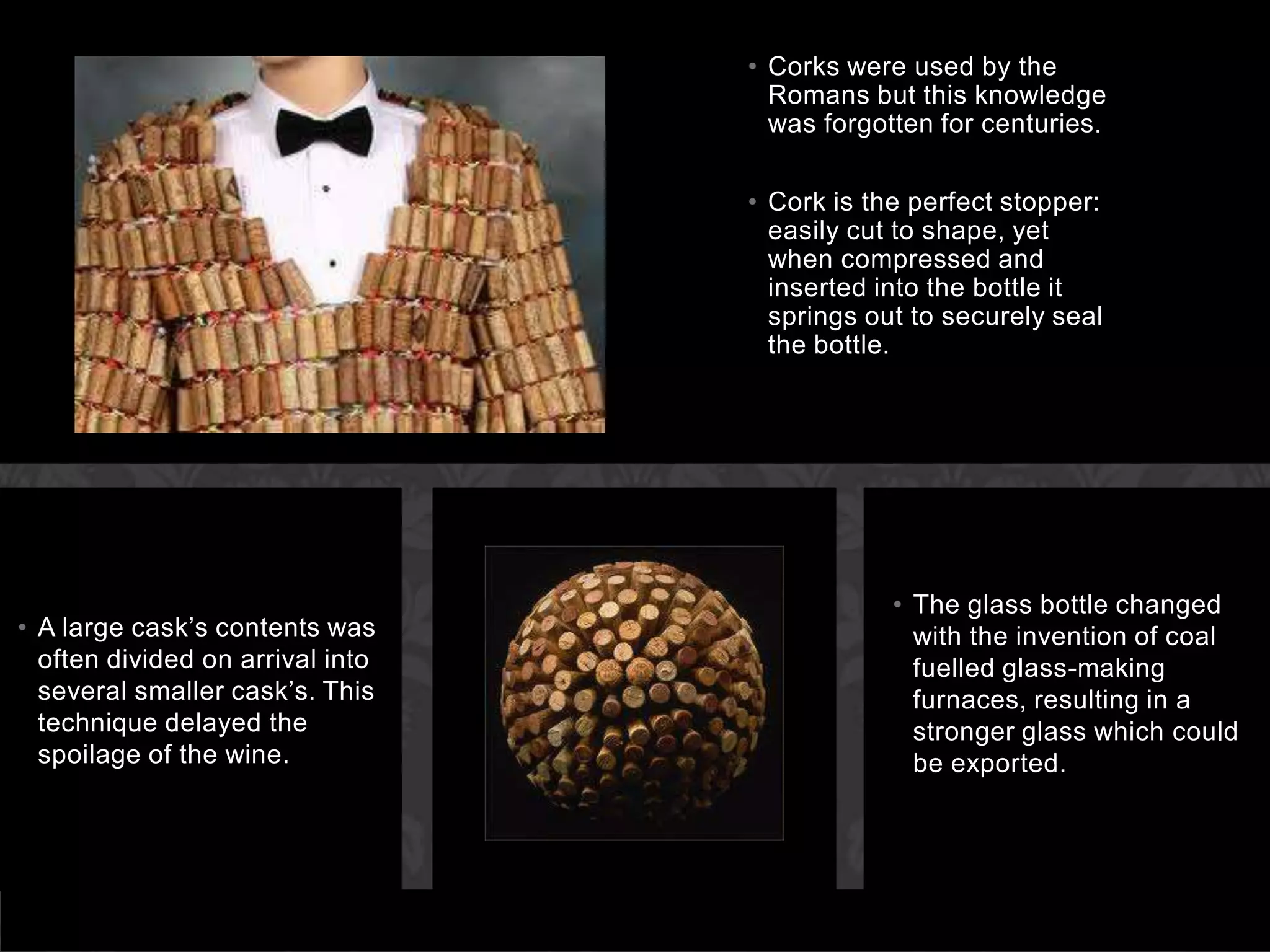 Corks were used by the Romans but this knowledge was forgotten for centuries. Cork is the perfect stopper: easily cut to shape, yet when compressed and inserted into the bottle it springs out to securely seal the bottle.A large cask’s contents was often divided on arrival into several smaller cask’s. This technique delayed the spoilage of the wine.The glass bottle changed with the invention of coal fuelled glass-making furnaces, resulting in a stronger glass which could be exported.