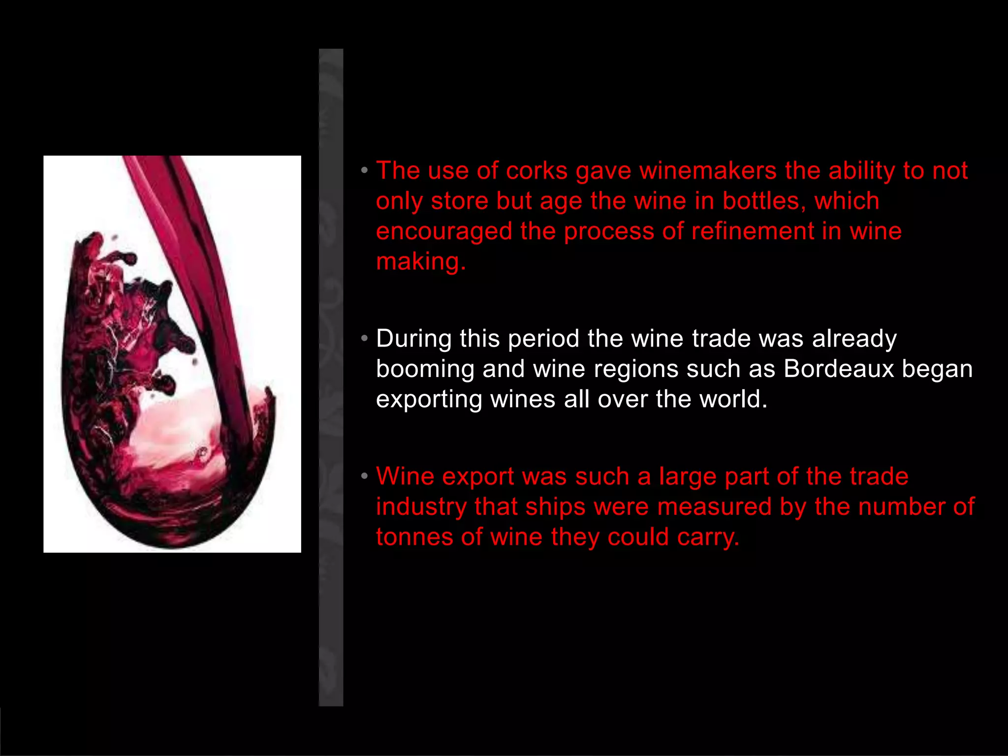 The use of corks gave winemakers the ability to not only store but age the wine in bottles, which encouraged the process of refinement in wine making.During this period the wine trade was already booming and wine regions such as Bordeaux began exporting wines all over the world.Wine export was such a large part of the trade industry that ships were measured by the number of tonnes of wine they could carry.