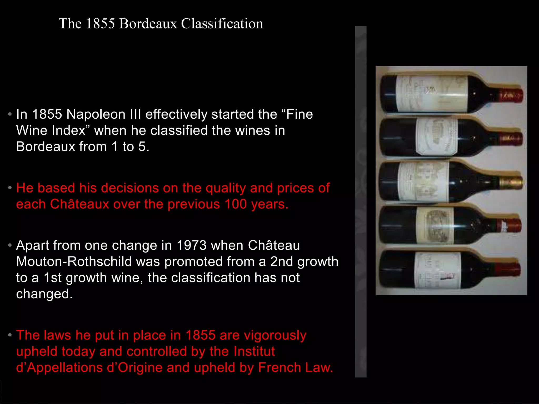 In 1855 Napoleon III effectively started the “Fine Wine Index” when he classified the wines in Bordeaux from 1 to 5.He based his decisions on the quality and prices of each Châteaux over the previous 100 years. Apart from one change in 1973 when Château Mouton-Rothschild was promoted from a 2nd growth to a 1st growth wine, the classification has not changed. The laws he put in place in 1855 are vigorously upheld today and controlled by the Institutd’Appellationsd’Origine and upheld by French Law.The 1855 Bordeaux Classification