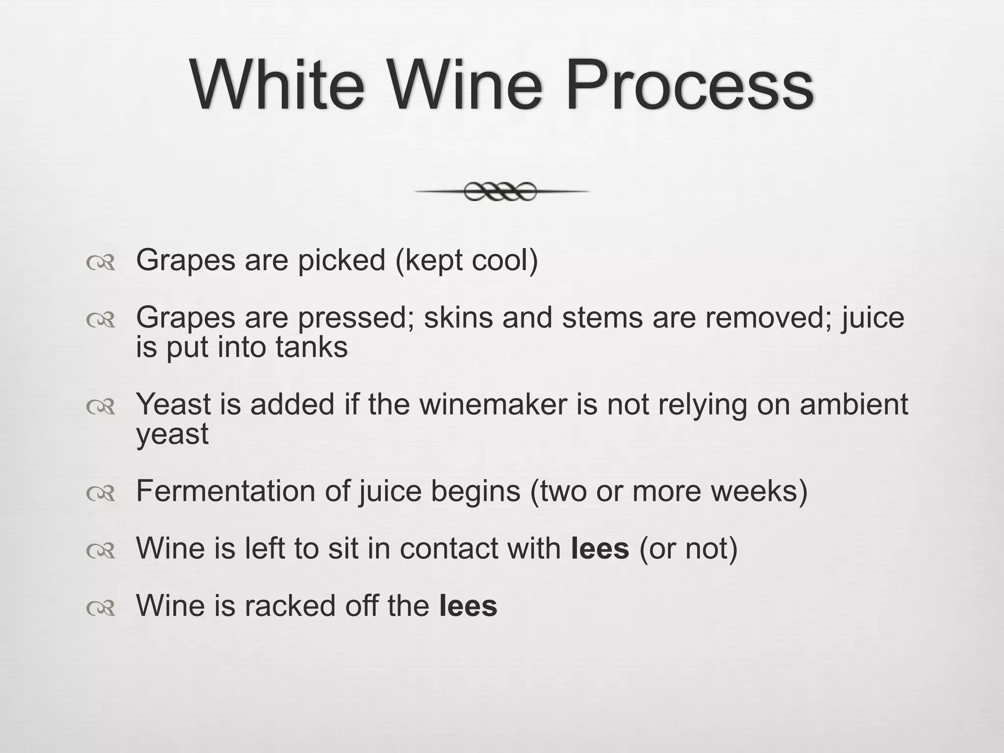 White Wine ProcessGrapes are picked (kept cool)Grapes are pressed; skins and stems are removed; juice is put into tanksYeast is added if the winemaker is not relying on ambient yeastFermentation of juice begins (two or more weeks)Wine is left to sit in contact with lees (or not)Wine is racked off the lees