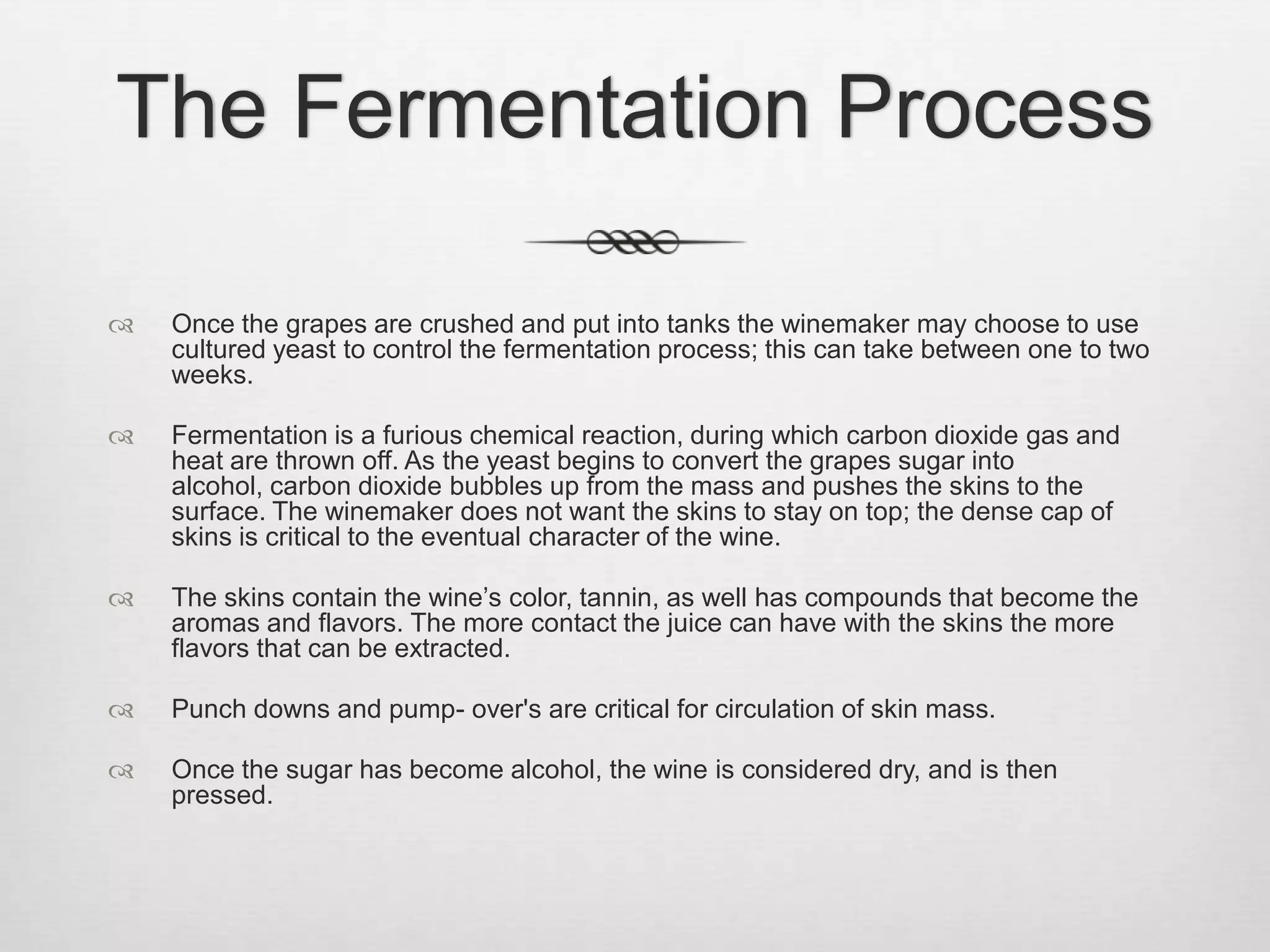 The Fermentation ProcessOnce the grapes are crushed and put into tanks the winemaker may choose to use cultured yeast to control the fermentation process; this can take between one to two weeks. Fermentation is a furious chemical reaction, during which carbon dioxide gas and heat are thrown off. As the yeast begins to convert the grapes sugar into alcohol, carbon dioxide bubbles up from the mass and pushes the skins to the surface. The winemaker does not want the skins to stay on top; the dense cap of skins is critical to the eventual character of the wine.The skins contain the wine’s color, tannin, as well has compounds that become the aromas and flavors. The more contact the juice can have with the skins the more flavors that can be extracted.Punch downs and pump- over's are critical for circulation of skin mass.Once the sugar has become alcohol, the wine is considered dry, and is then pressed.