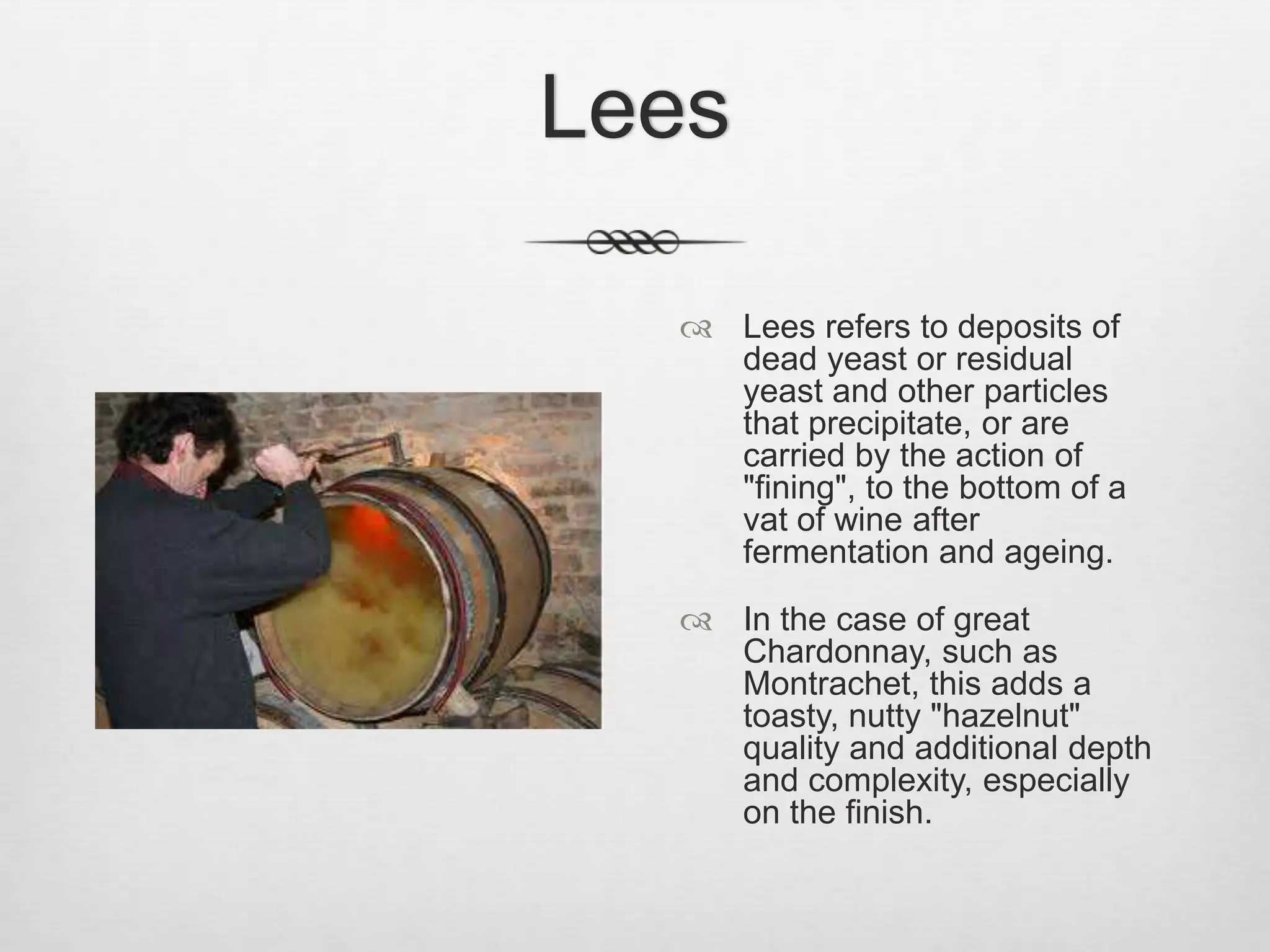 LeesLees refers to deposits of dead yeast or residual yeast and other particles that precipitate, or are carried by the action of "fining", to the bottom of a vat of wine after fermentation and ageing.In the case of great Chardonnay, such as Montrachet, this adds a toasty, nutty "hazelnut" quality and additional depth and complexity, especially on the finish. 