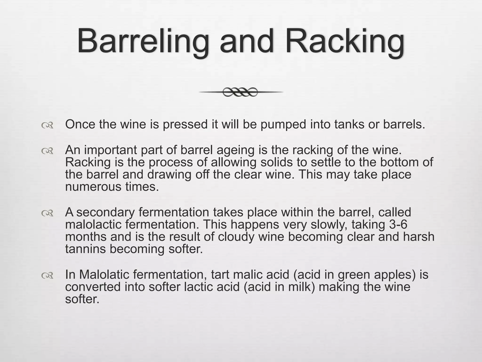 Barreling and RackingOnce the wine is pressed it will be pumped into tanks or barrels.An important part of barrel ageing is the racking of the wine. Racking is the process of allowing solids to settle to the bottom of the barrel and drawing off the clear wine. This may take place numerous times.A secondary fermentation takes place within the barrel, called malolactic fermentation. This happens very slowly, taking 3-6 months and is the result of cloudy wine becoming clear and harsh tannins becoming softer.In Malolatic fermentation, tart malic acid (acid in green apples) is converted into softer lactic acid (acid in milk) making the wine softer.