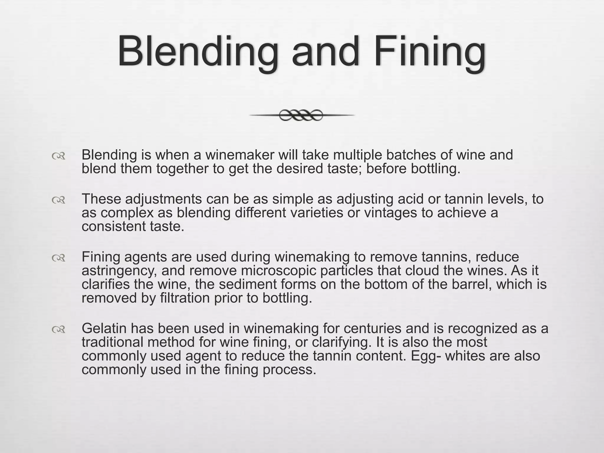 Blending and FiningBlending is when a winemaker will take multiple batches of wine and blend them together to get the desired taste; before bottling.These adjustments can be as simple as adjusting acid or tannin levels, to as complex as blending different varieties or vintages to achieve a consistent taste.Fining agents are used during winemaking to remove tannins, reduce astringency, and remove microscopic particles that cloud the wines. As it clarifies the wine, the sediment forms on the bottom of the barrel, which is removed by filtration prior to bottling.Gelatin has been used in winemaking for centuries and is recognized as a traditional method for wine fining, or clarifying. It is also the most commonly used agent to reduce the tannin content. Egg- whites are also commonly used in the fining process.