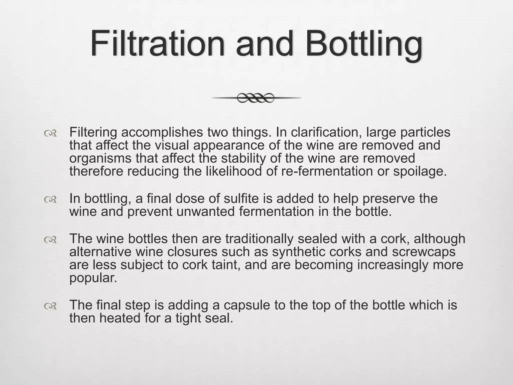 Filtration and BottlingFiltering accomplishes two things. In clarification, large particles that affect the visual appearance of the wine are removed and organisms that affect the stability of the wine are removed therefore reducing the likelihood of re-fermentation or spoilage.In bottling, a final dose of sulfite is added to help preserve the wine and prevent unwanted fermentation in the bottle. The wine bottles then are traditionally sealed with a cork, although alternative wine closures such as synthetic corks and screwcaps are less subject to cork taint, and are becoming increasingly more popular. The final step is adding a capsule to the top of the bottle which is then heated for a tight seal.