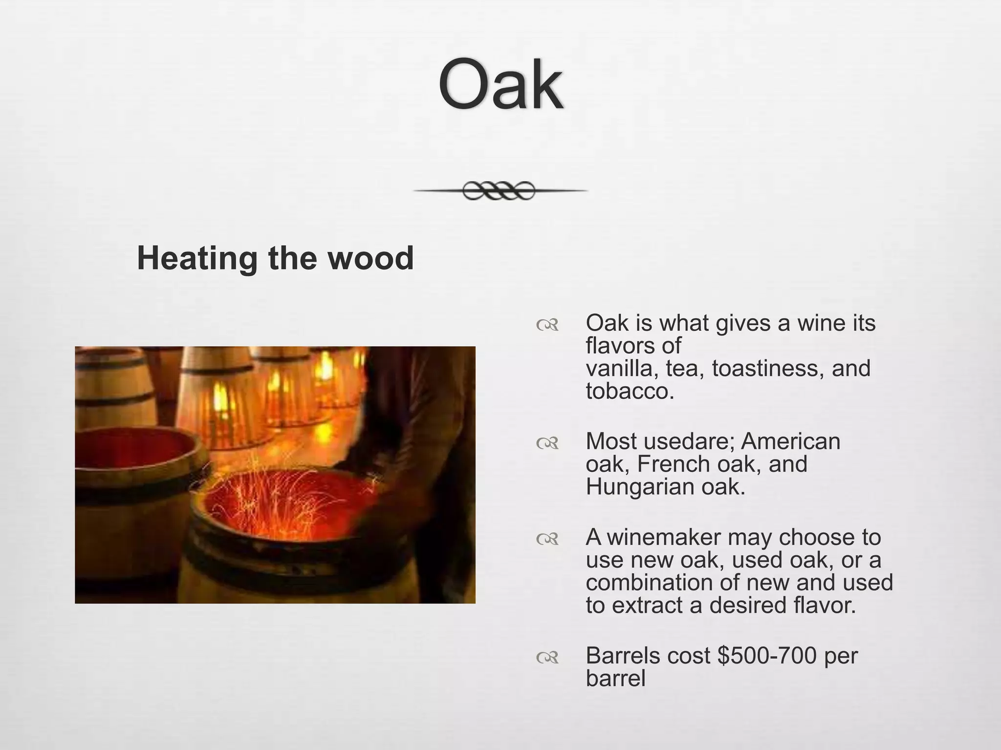OakHeating the woodOak is what gives a wine its flavors of vanilla, tea, toastiness, and tobacco.Most usedare; American oak, French oak, and Hungarian oak.A winemaker may choose to use new oak, used oak, or a combination of new and used to extract a desired flavor. Barrels cost $500-700 per barrel