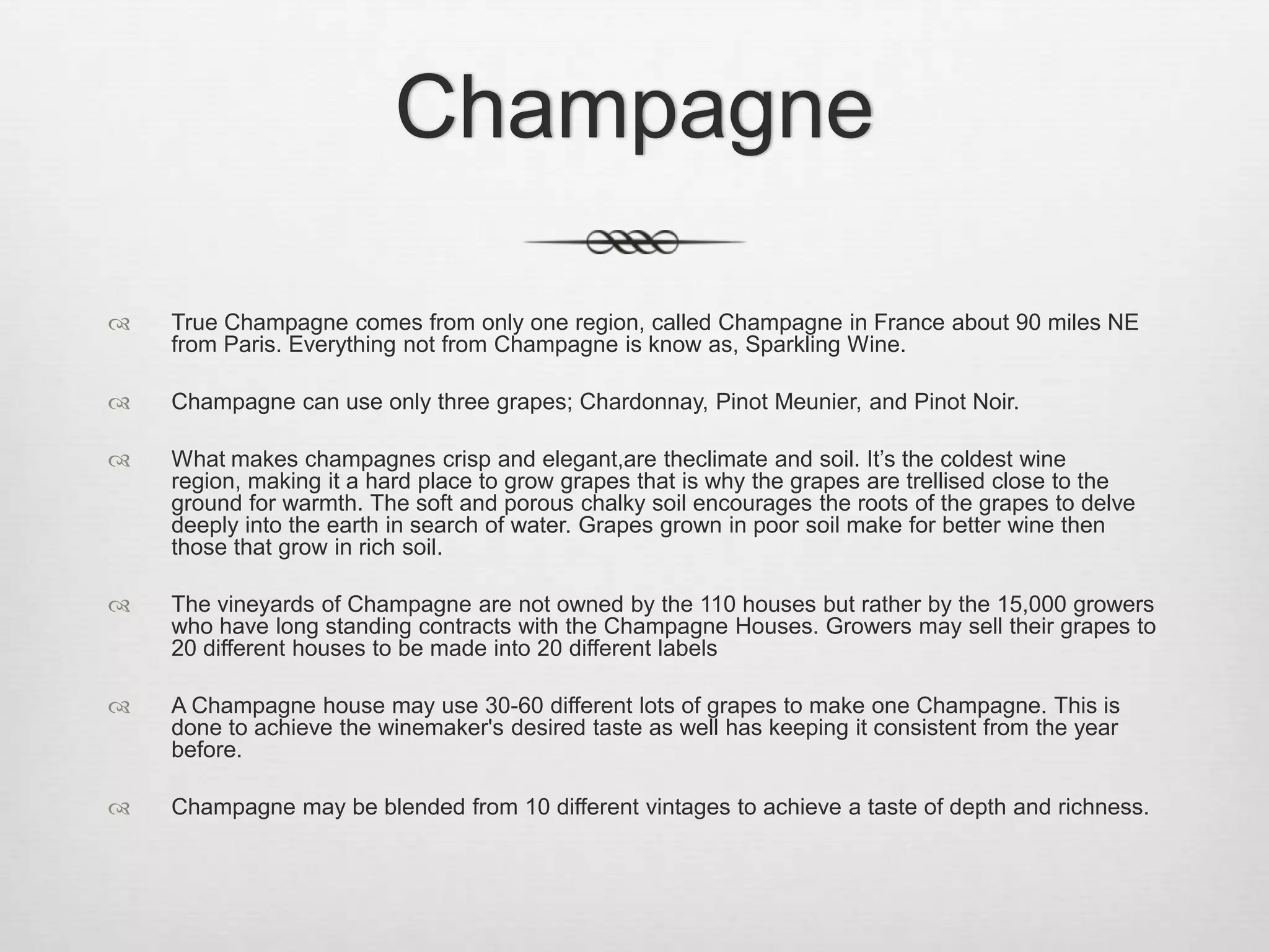 ChampagneTrue Champagne comes from only one region, called Champagne in France about 90 miles NE from Paris. Everything not from Champagne is know as, Sparkling Wine.Champagne can use only three grapes; Chardonnay, Pinot Meunier, and Pinot Noir.What makes champagnes crisp and elegant,are theclimate and soil. It’s the coldest wine region, making it a hard place to grow grapes that is why the grapes are trellised close to the ground for warmth. The soft and porous chalky soil encourages the roots of the grapes to delve deeply into the earth in search of water. Grapes grown in poor soil make for better wine then those that grow in rich soil.The vineyards of Champagne are not owned by the 110 houses but rather by the 15,000 growers who have long standing contracts with the Champagne Houses. Growers may sell their grapes to 20 different houses to be made into 20 different labels A Champagne house may use 30-60 different lots of grapes to make one Champagne. This is done to achieve the winemaker's desired taste as well has keeping it consistent from the year before.Champagne may be blended from 10 different vintages to achieve a taste of depth and richness.   
