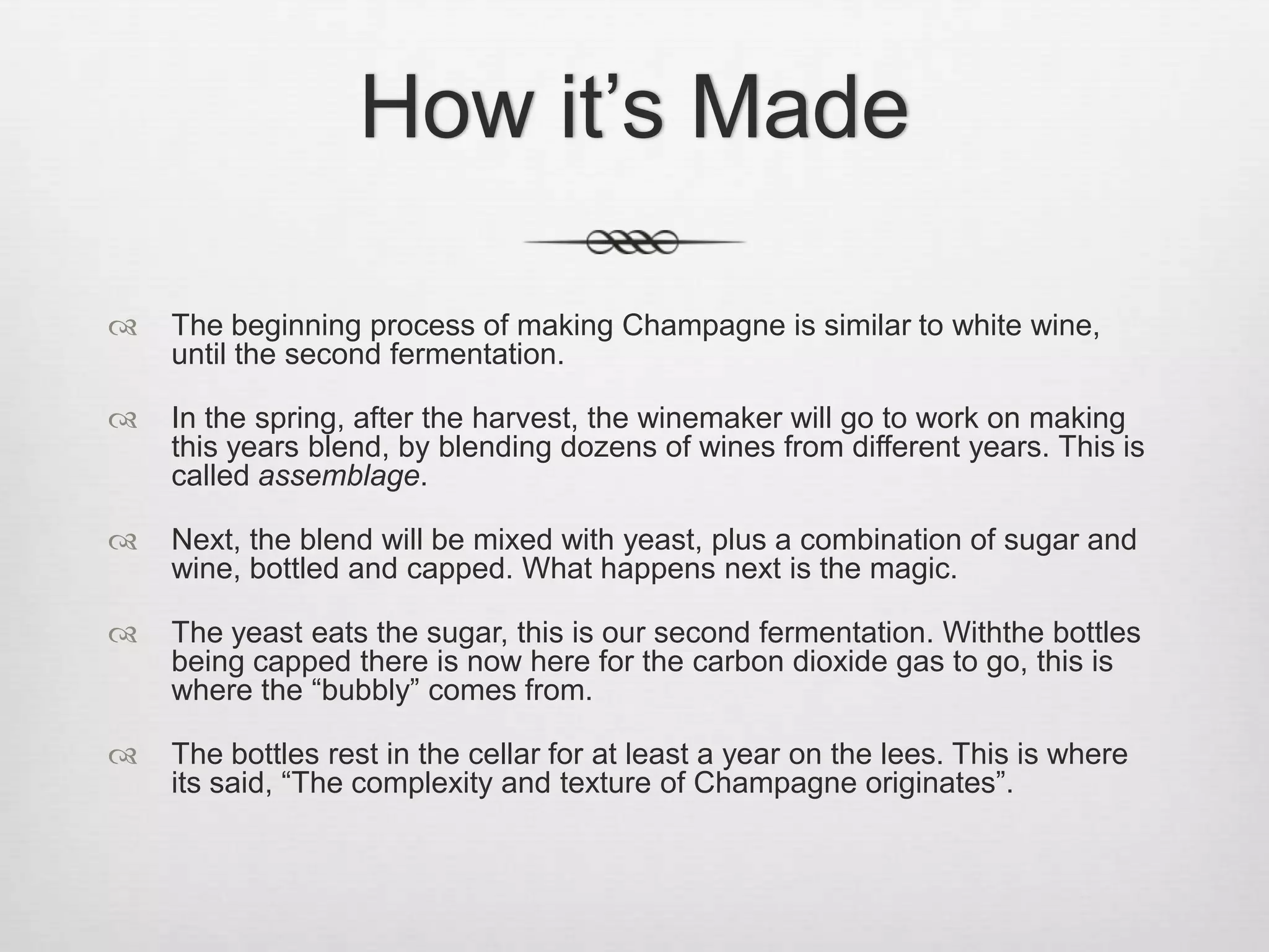 How it’s MadeThe beginning process of making Champagne is similar to white wine, until the second fermentation.In the spring, after the harvest, the winemaker will go to work on making this years blend, by blending dozens of wines from different years. This is called assemblage.Next, the blend will be mixed with yeast, plus a combination of sugar and wine, bottled and capped. What happens next is the magic. The yeast eats the sugar, this is our second fermentation. Withthe bottles being capped there is now here for the carbon dioxide gas to go, this is where the “bubbly” comes from.The bottles rest in the cellar for at least a year on the lees. This is where its said, “The complexity and texture of Champagne originates”.