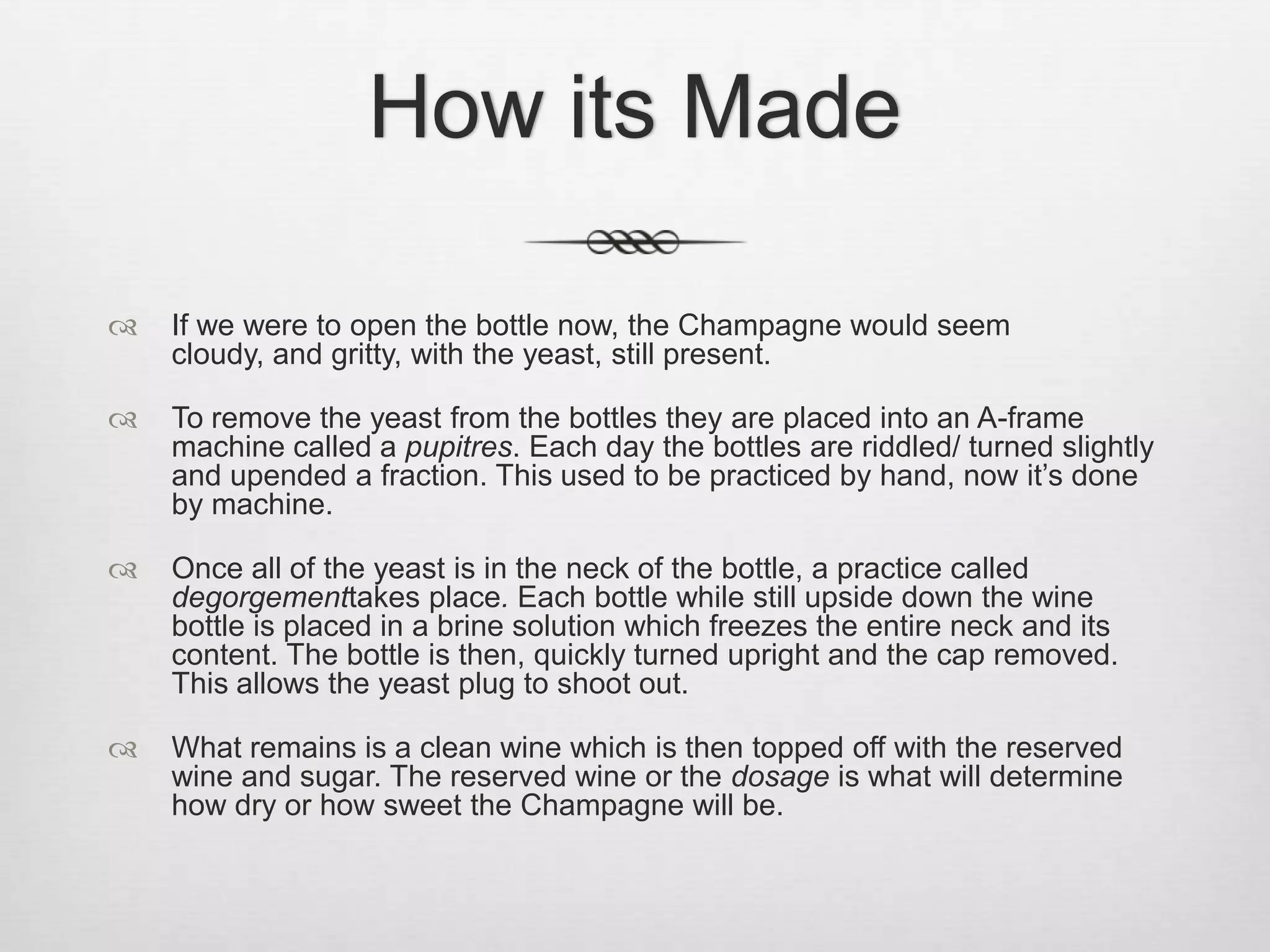 How its MadeIf we were to open the bottle now, the Champagne would seem cloudy, and gritty, with the yeast, still present.To remove the yeast from the bottles they are placed into an A-frame machine called a pupitres. Each day the bottles are riddled/ turned slightly and upended a fraction. This used to be practiced by hand, now it’s done by machine. Once all of the yeast is in the neck of the bottle, a practice called degorgementtakes place. Each bottle while still upside down the wine bottle is placed in a brine solution which freezes the entire neck and its content. The bottle is then, quickly turned upright and the cap removed. This allows the yeast plug to shoot out. What remains is a clean wine which is then topped off with the reserved wine and sugar. The reserved wine or the dosage is what will determine how dry or how sweet the Champagne will be.