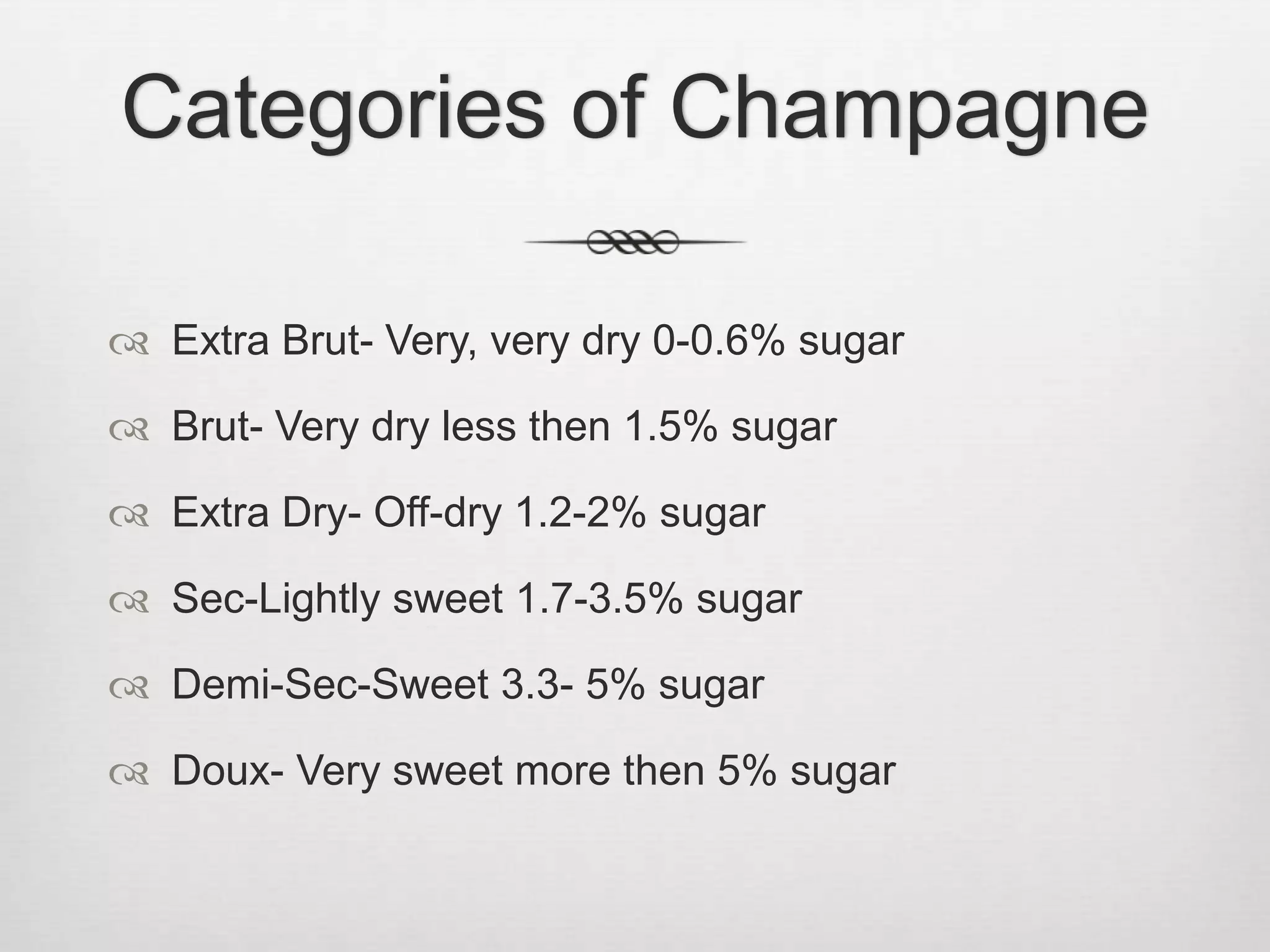 Categories of ChampagneExtra Brut- Very, very dry 0-0.6% sugarBrut- Very dry less then 1.5% sugarExtra Dry- Off-dry 1.2-2% sugarSec-Lightly sweet 1.7-3.5% sugarDemi-Sec-Sweet 3.3- 5% sugarDoux- Very sweet more then 5% sugar
