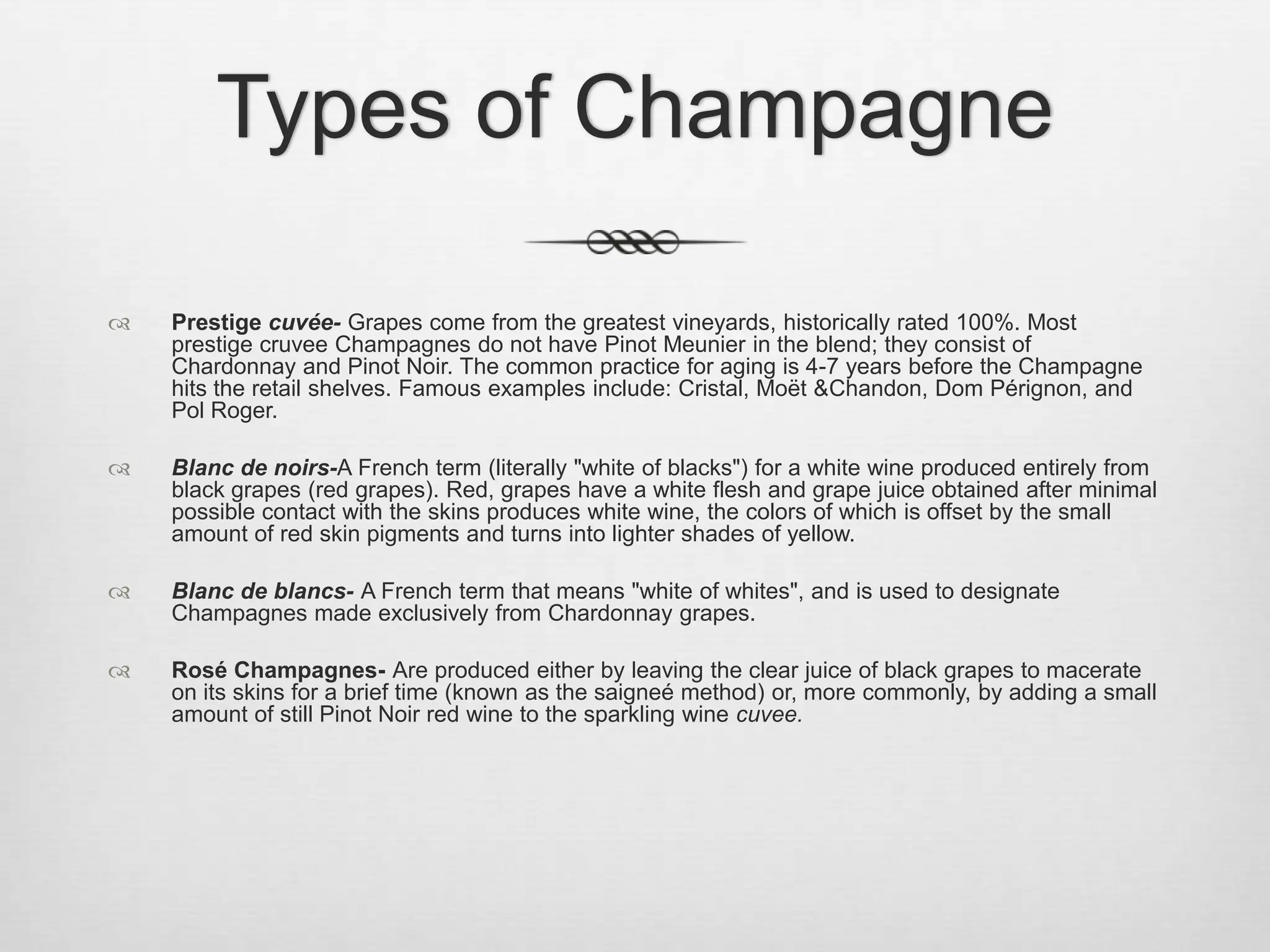 Types of ChampagnePrestige cuvée- Grapes come from the greatest vineyards, historically rated 100%. Most prestige cruvee Champagnes do not have Pinot Meunier in the blend; they consist of Chardonnay and Pinot Noir. The common practice for aging is 4-7 years before the Champagne hits the retail shelves. Famous examples include: Cristal, Moët & Chandon, Dom Pérignon, and Pol Roger.Blanc de noirs-A French term (literally "white of blacks") for a white wine produced entirely from black grapes (red grapes). Red, grapes have a white flesh and grape juice obtained after minimal possible contact with the skins produces white wine, the colors of which is offset by the small amount of red skin pigments and turns into lighter shades of yellow.Blanc de blancs- A French term that means "white of whites", and is used to designate Champagnes made exclusively from Chardonnay grapes. Rosé Champagnes- Are produced either by leaving the clear juice of black grapes to macerate on its skins for a brief time (known as the saigneé method) or, more commonly, by adding a small amount of still Pinot Noir red wine to the sparkling wine cuvee.