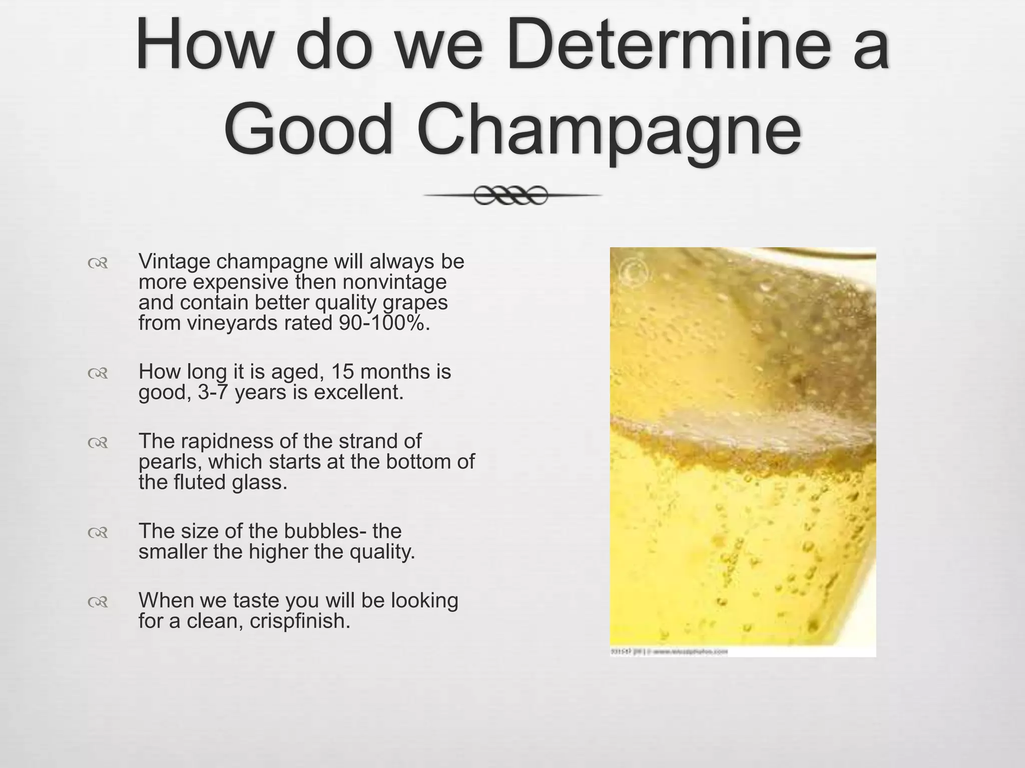 How do we Determine a Good ChampagneVintage champagne will always be more expensive then nonvintage and contain better quality grapes from vineyards rated 90-100%.How long it is aged, 15 months is good, 3-7 years is excellent.The rapidness of the strand of pearls, which starts at the bottom of the fluted glass.The size of the bubbles- the smaller the higher the quality.When we taste you will be looking for a clean, crispfinish.